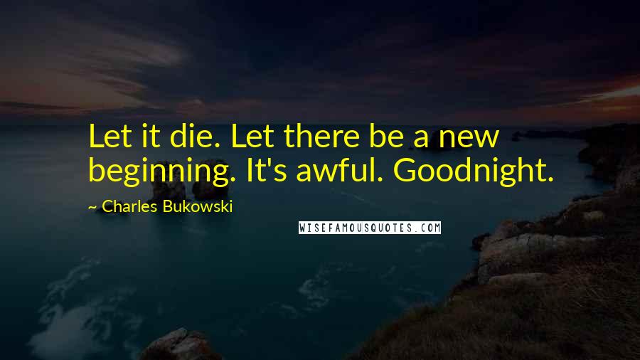 Charles Bukowski Quotes: Let it die. Let there be a new beginning. It's awful. Goodnight.