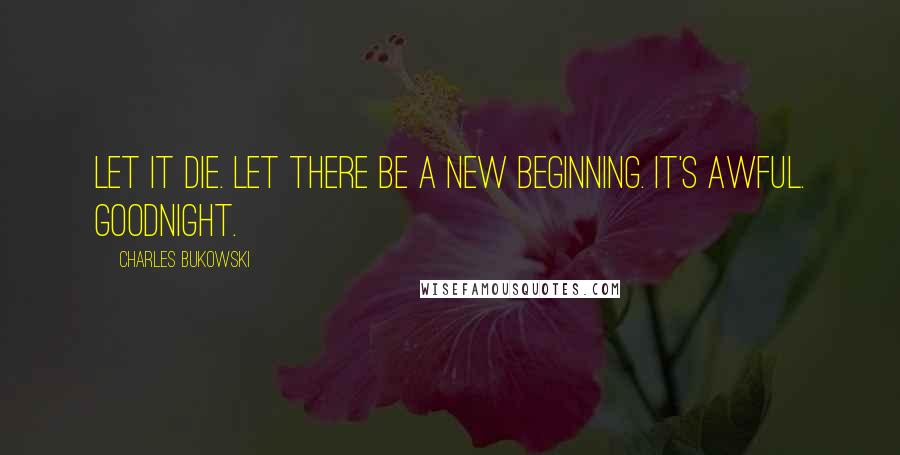 Charles Bukowski Quotes: Let it die. Let there be a new beginning. It's awful. Goodnight.