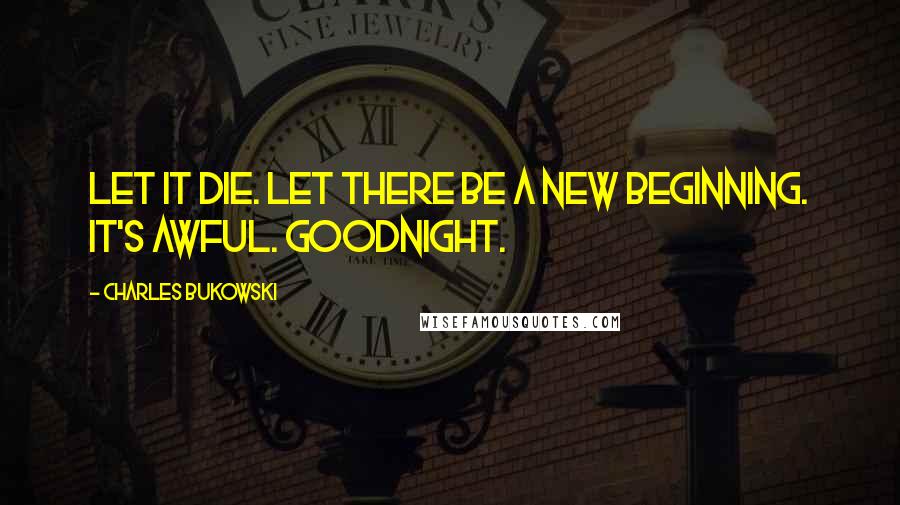 Charles Bukowski Quotes: Let it die. Let there be a new beginning. It's awful. Goodnight.