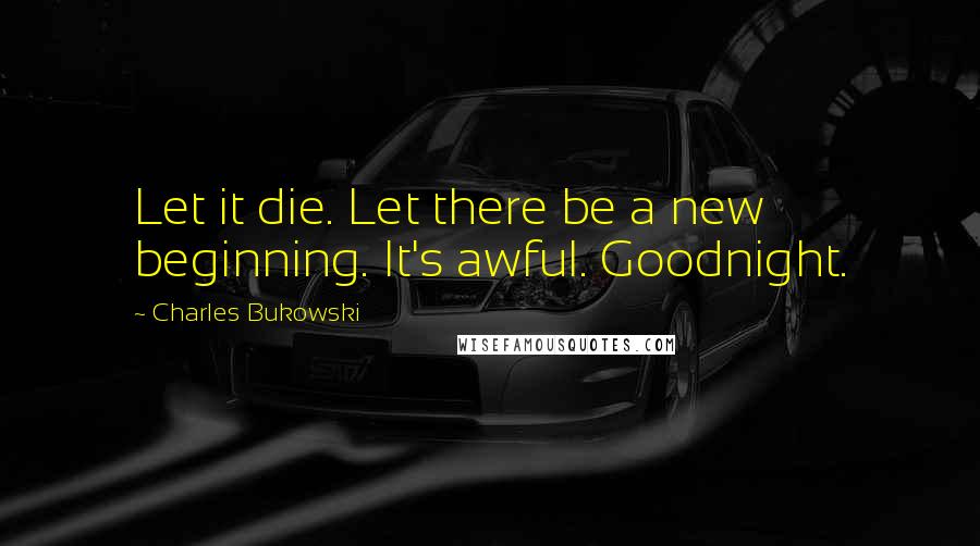 Charles Bukowski Quotes: Let it die. Let there be a new beginning. It's awful. Goodnight.