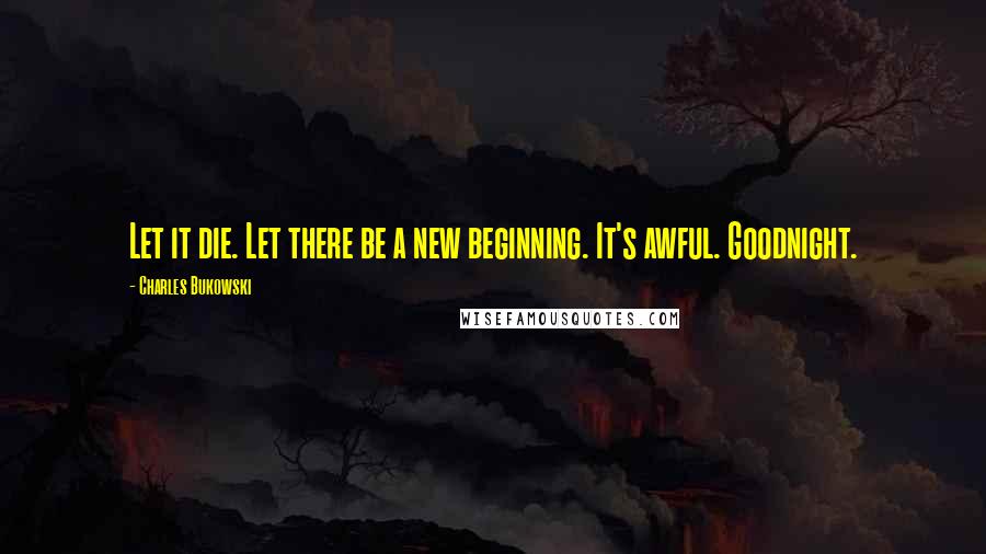 Charles Bukowski Quotes: Let it die. Let there be a new beginning. It's awful. Goodnight.