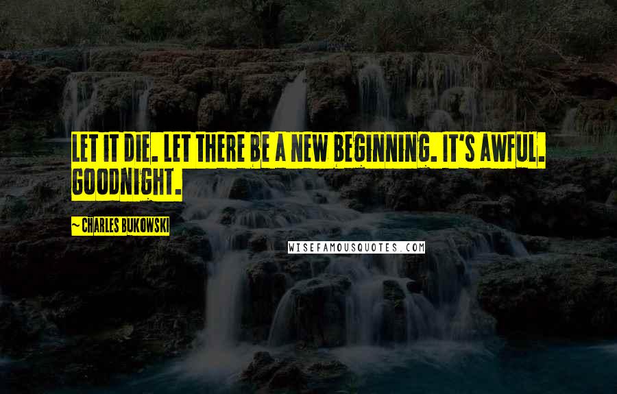 Charles Bukowski Quotes: Let it die. Let there be a new beginning. It's awful. Goodnight.