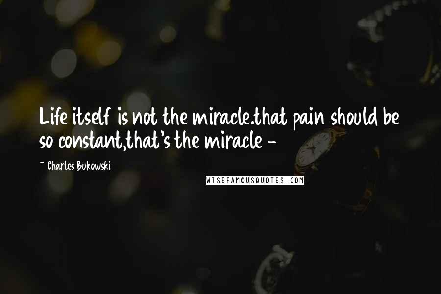 Charles Bukowski Quotes: Life itself is not the miracle.that pain should be so constant,that's the miracle -