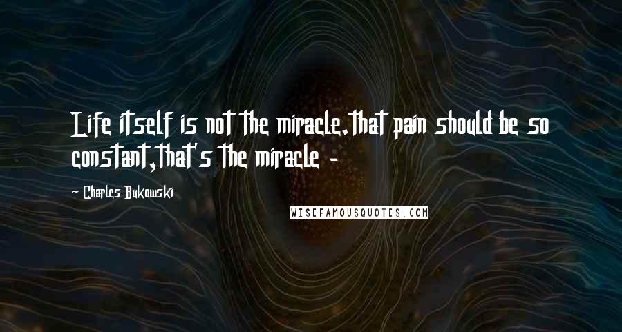 Charles Bukowski Quotes: Life itself is not the miracle.that pain should be so constant,that's the miracle -