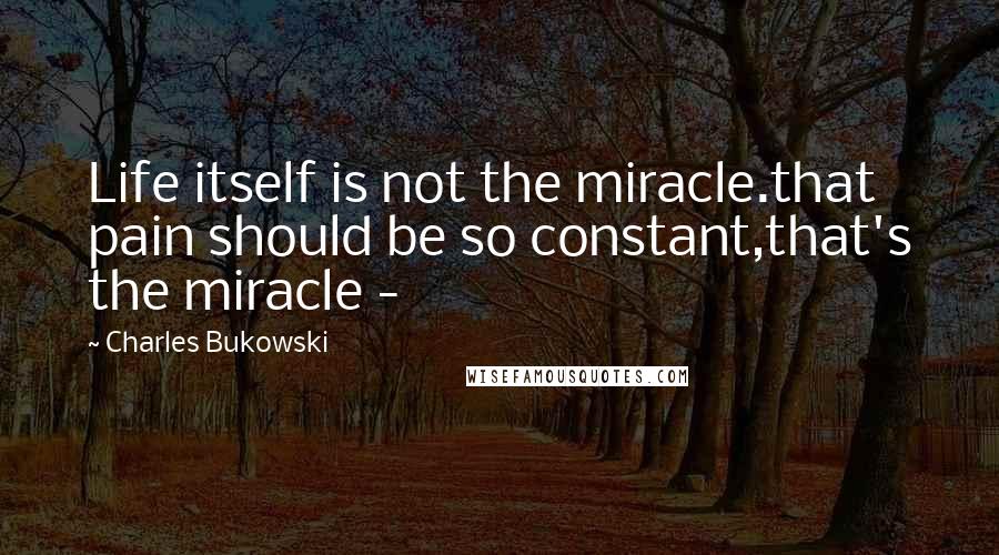 Charles Bukowski Quotes: Life itself is not the miracle.that pain should be so constant,that's the miracle -