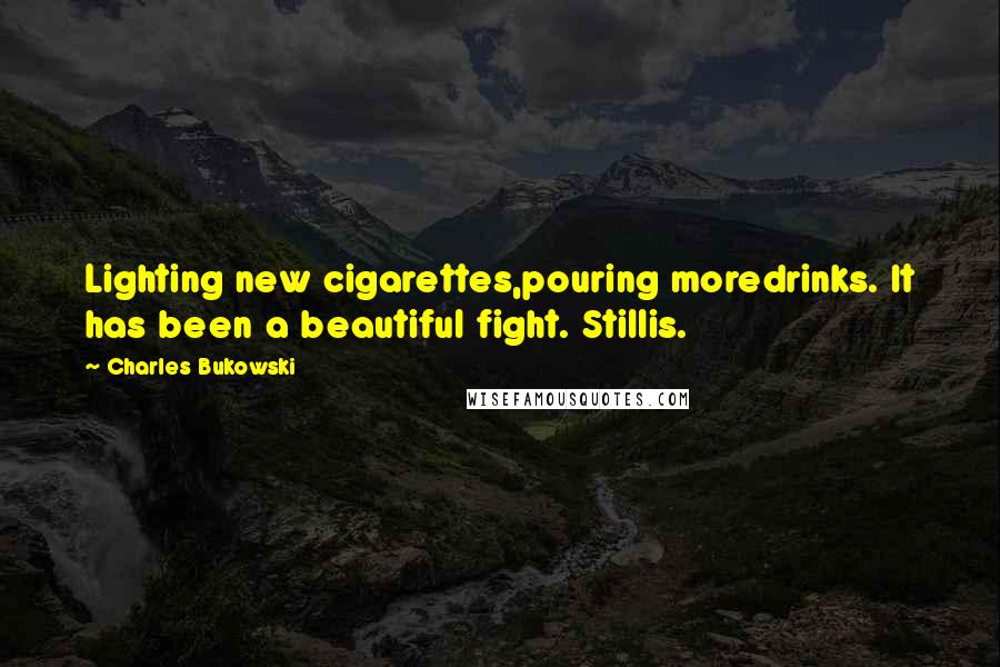 Charles Bukowski Quotes: Lighting new cigarettes,pouring moredrinks. It has been a beautiful fight. Stillis.