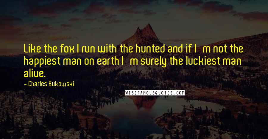 Charles Bukowski Quotes: Like the fox I run with the hunted and if I'm not the happiest man on earth I'm surely the luckiest man alive.