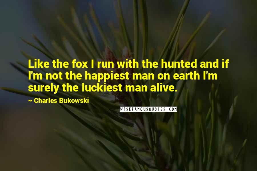 Charles Bukowski Quotes: Like the fox I run with the hunted and if I'm not the happiest man on earth I'm surely the luckiest man alive.