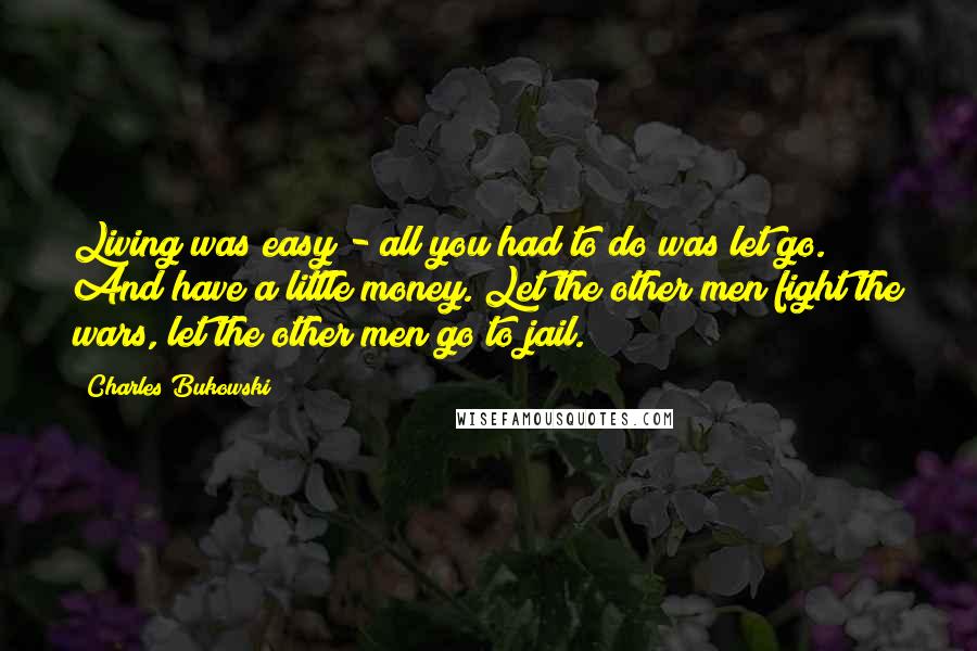 Charles Bukowski Quotes: Living was easy - all you had to do was let go. And have a little money. Let the other men fight the wars, let the other men go to jail.