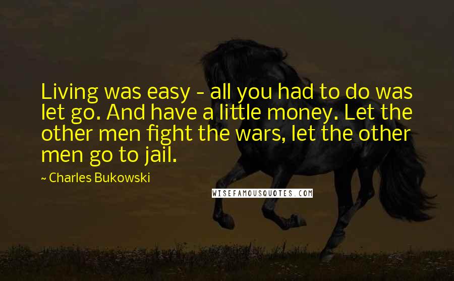 Charles Bukowski Quotes: Living was easy - all you had to do was let go. And have a little money. Let the other men fight the wars, let the other men go to jail.