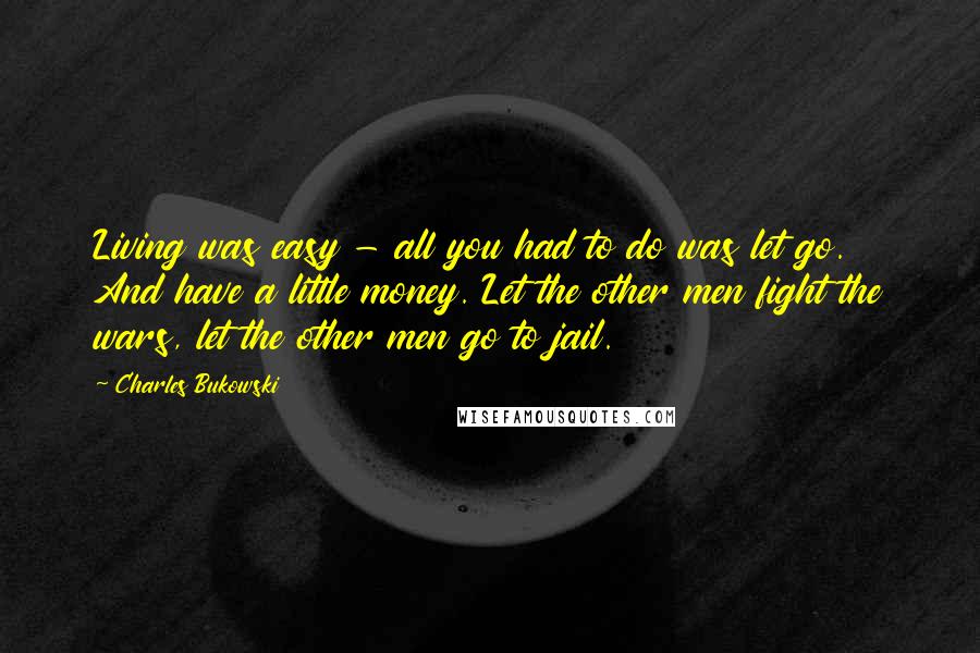 Charles Bukowski Quotes: Living was easy - all you had to do was let go. And have a little money. Let the other men fight the wars, let the other men go to jail.