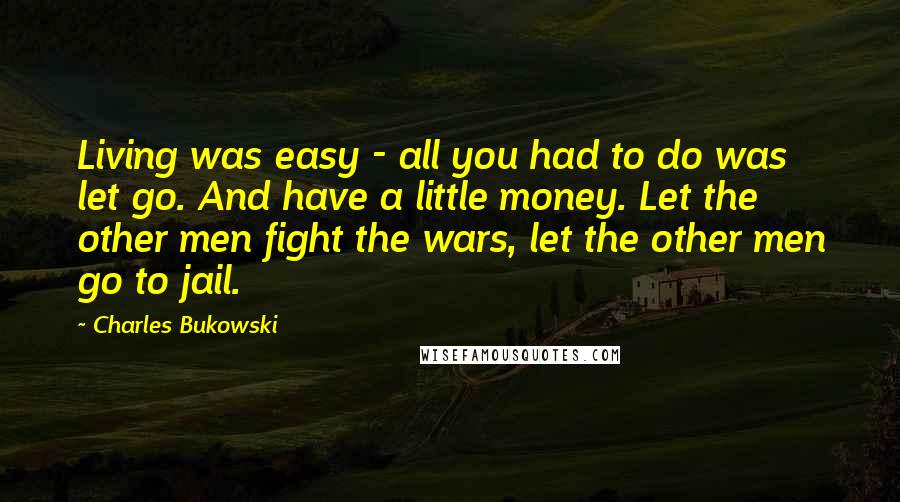 Charles Bukowski Quotes: Living was easy - all you had to do was let go. And have a little money. Let the other men fight the wars, let the other men go to jail.