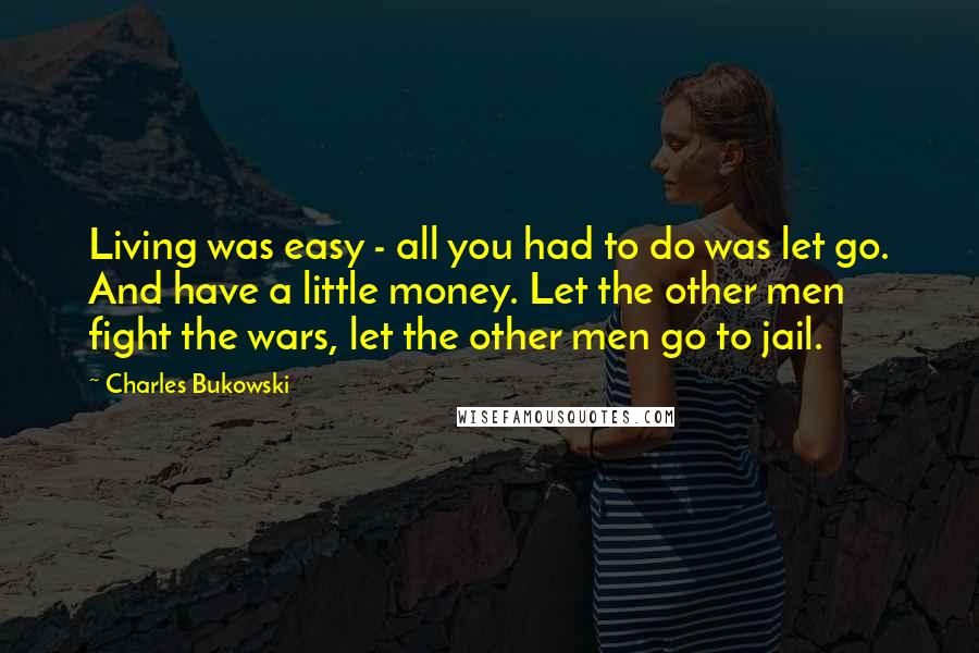 Charles Bukowski Quotes: Living was easy - all you had to do was let go. And have a little money. Let the other men fight the wars, let the other men go to jail.