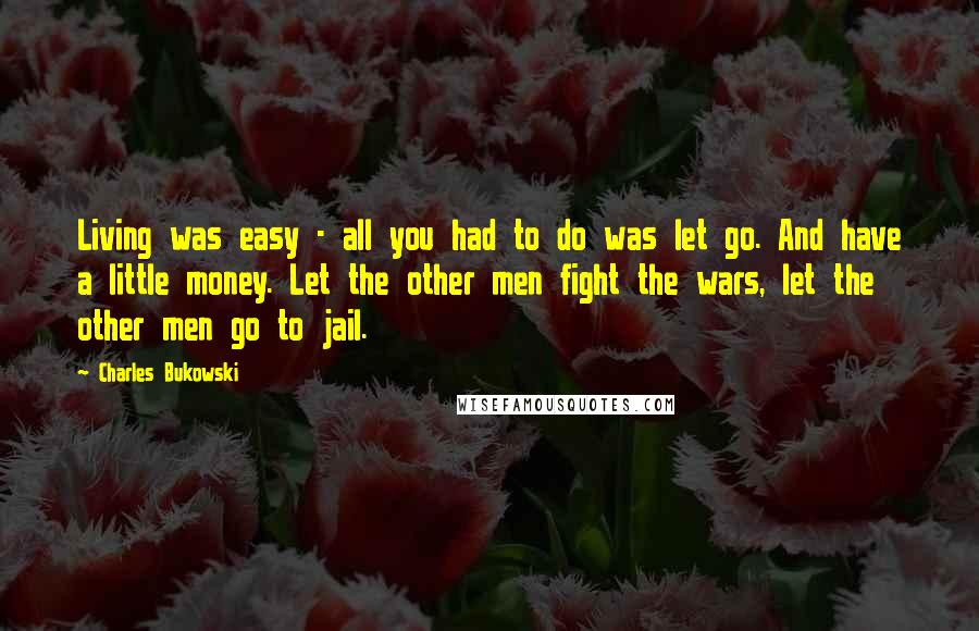 Charles Bukowski Quotes: Living was easy - all you had to do was let go. And have a little money. Let the other men fight the wars, let the other men go to jail.