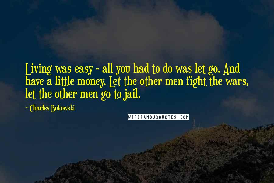 Charles Bukowski Quotes: Living was easy - all you had to do was let go. And have a little money. Let the other men fight the wars, let the other men go to jail.