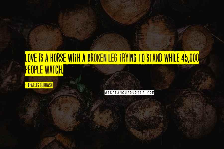 Charles Bukowski Quotes: Love is a horse with a broken leg trying to stand while 45,000 people watch.