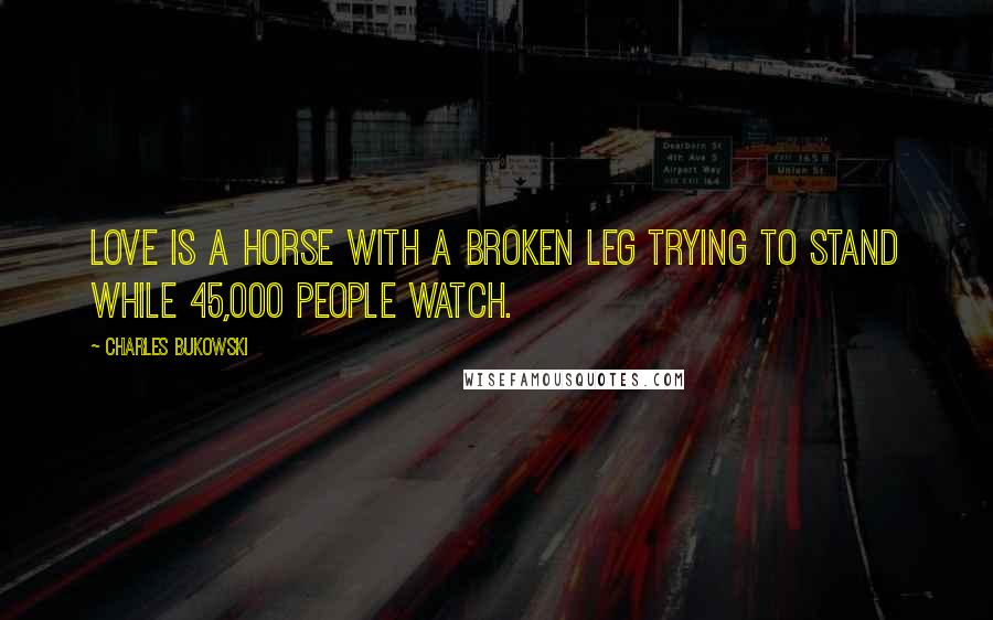 Charles Bukowski Quotes: Love is a horse with a broken leg trying to stand while 45,000 people watch.