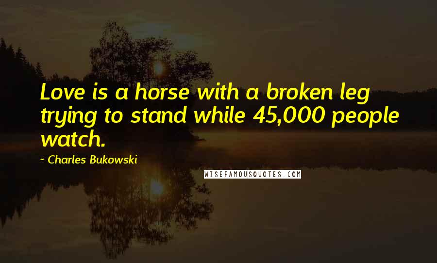 Charles Bukowski Quotes: Love is a horse with a broken leg trying to stand while 45,000 people watch.