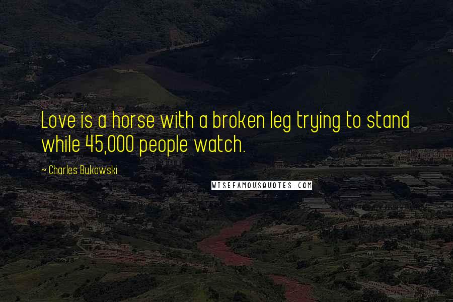 Charles Bukowski Quotes: Love is a horse with a broken leg trying to stand while 45,000 people watch.