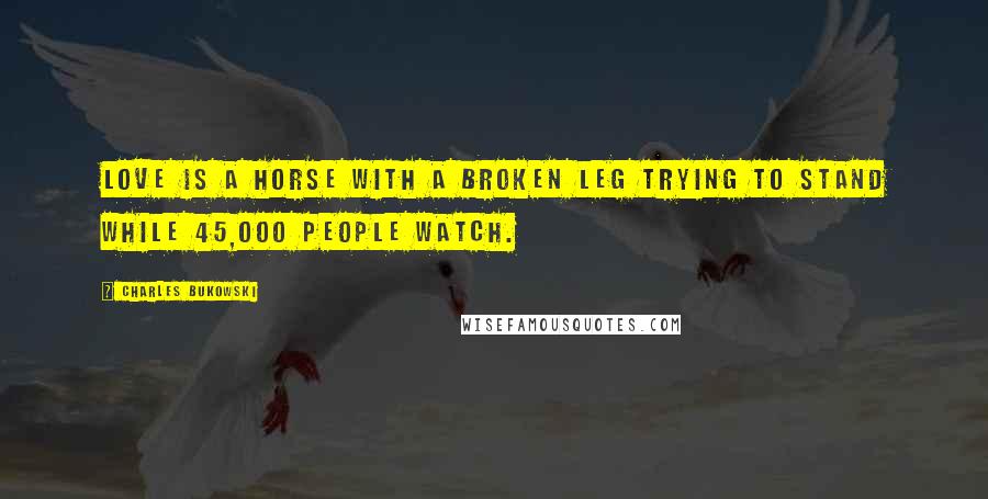 Charles Bukowski Quotes: Love is a horse with a broken leg trying to stand while 45,000 people watch.