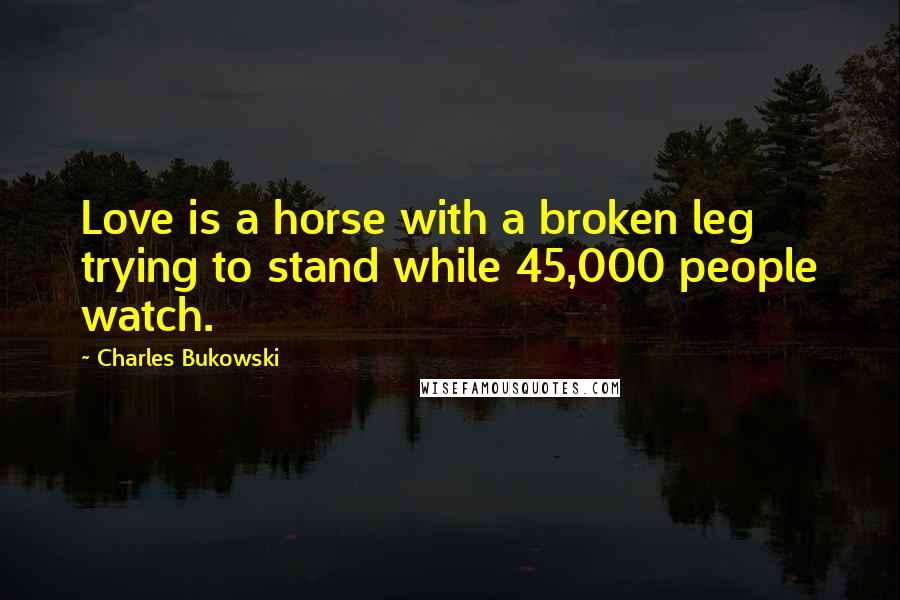 Charles Bukowski Quotes: Love is a horse with a broken leg trying to stand while 45,000 people watch.