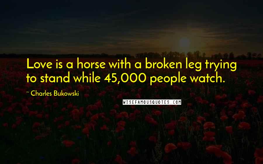 Charles Bukowski Quotes: Love is a horse with a broken leg trying to stand while 45,000 people watch.