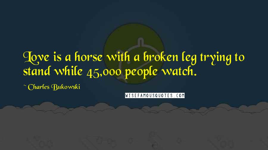 Charles Bukowski Quotes: Love is a horse with a broken leg trying to stand while 45,000 people watch.