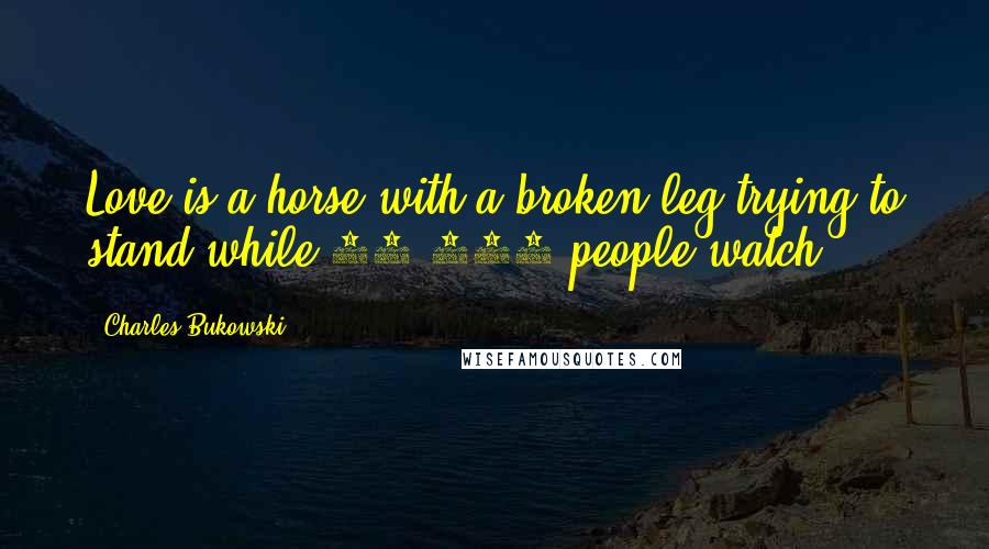 Charles Bukowski Quotes: Love is a horse with a broken leg trying to stand while 45,000 people watch.