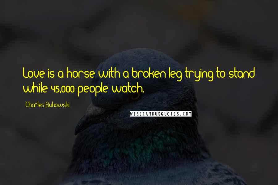 Charles Bukowski Quotes: Love is a horse with a broken leg trying to stand while 45,000 people watch.