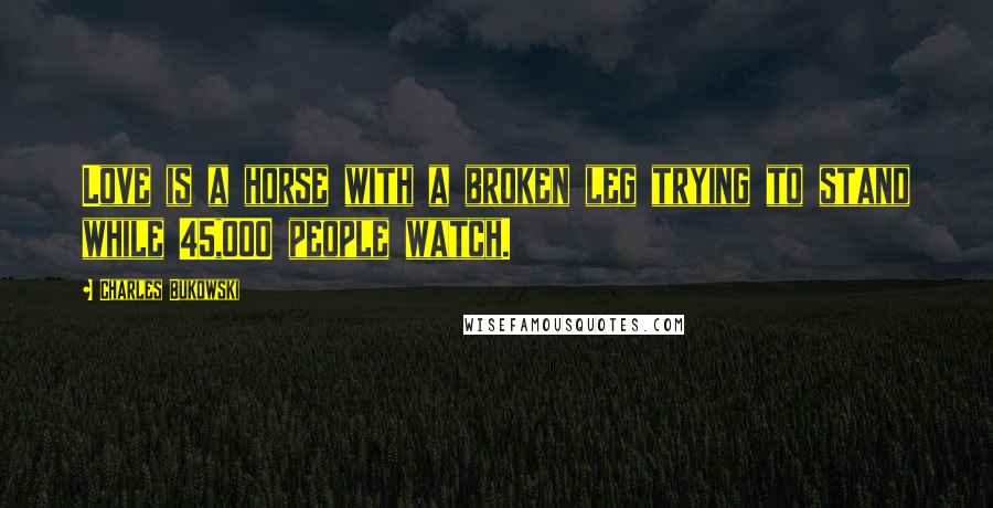 Charles Bukowski Quotes: Love is a horse with a broken leg trying to stand while 45,000 people watch.