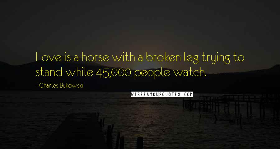 Charles Bukowski Quotes: Love is a horse with a broken leg trying to stand while 45,000 people watch.