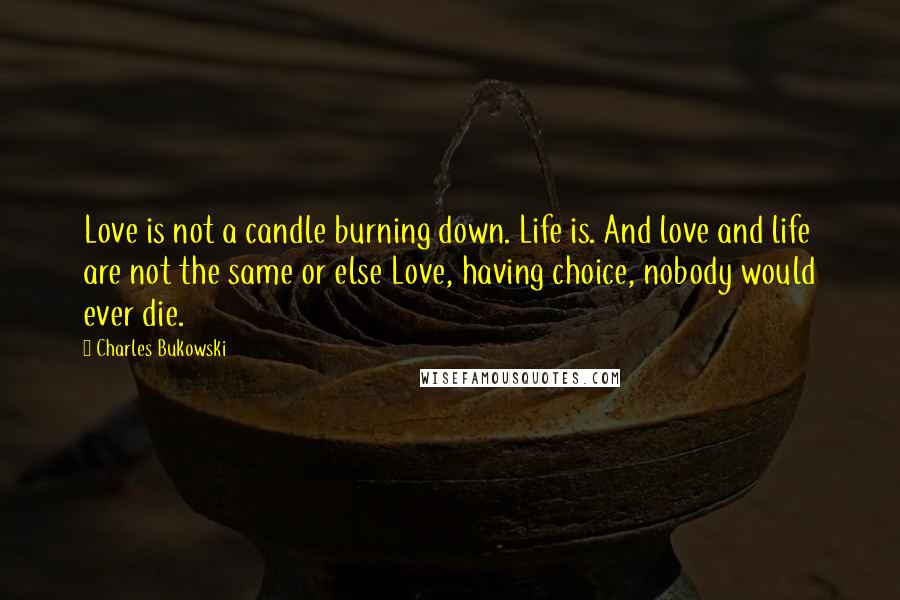 Charles Bukowski Quotes: Love is not a candle burning down. Life is. And love and life are not the same or else Love, having choice, nobody would ever die.