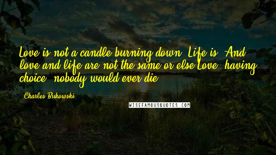 Charles Bukowski Quotes: Love is not a candle burning down. Life is. And love and life are not the same or else Love, having choice, nobody would ever die.