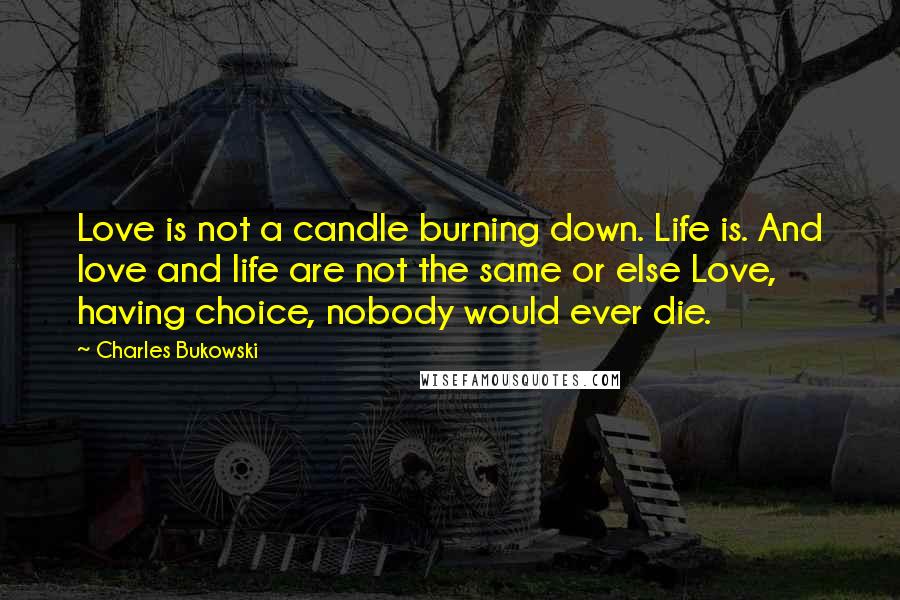 Charles Bukowski Quotes: Love is not a candle burning down. Life is. And love and life are not the same or else Love, having choice, nobody would ever die.