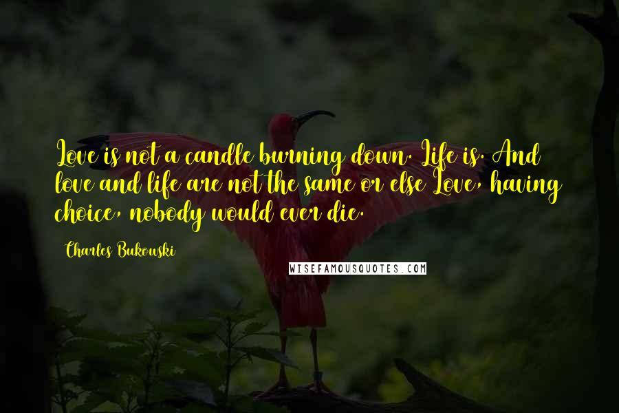 Charles Bukowski Quotes: Love is not a candle burning down. Life is. And love and life are not the same or else Love, having choice, nobody would ever die.