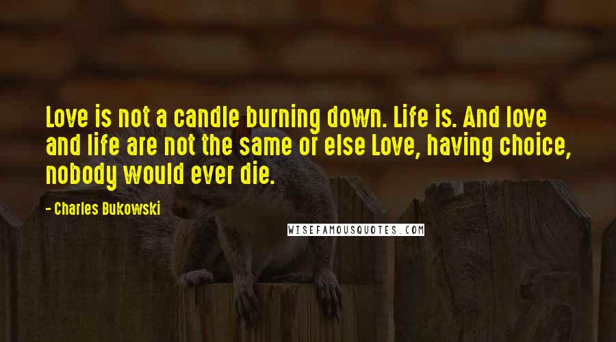 Charles Bukowski Quotes: Love is not a candle burning down. Life is. And love and life are not the same or else Love, having choice, nobody would ever die.