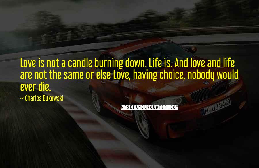 Charles Bukowski Quotes: Love is not a candle burning down. Life is. And love and life are not the same or else Love, having choice, nobody would ever die.