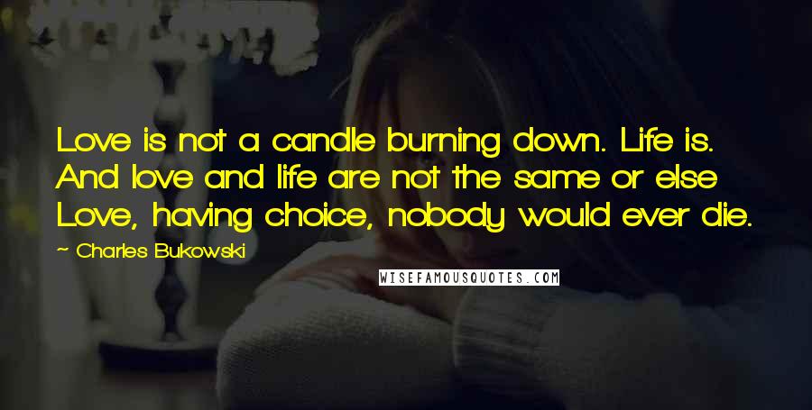 Charles Bukowski Quotes: Love is not a candle burning down. Life is. And love and life are not the same or else Love, having choice, nobody would ever die.