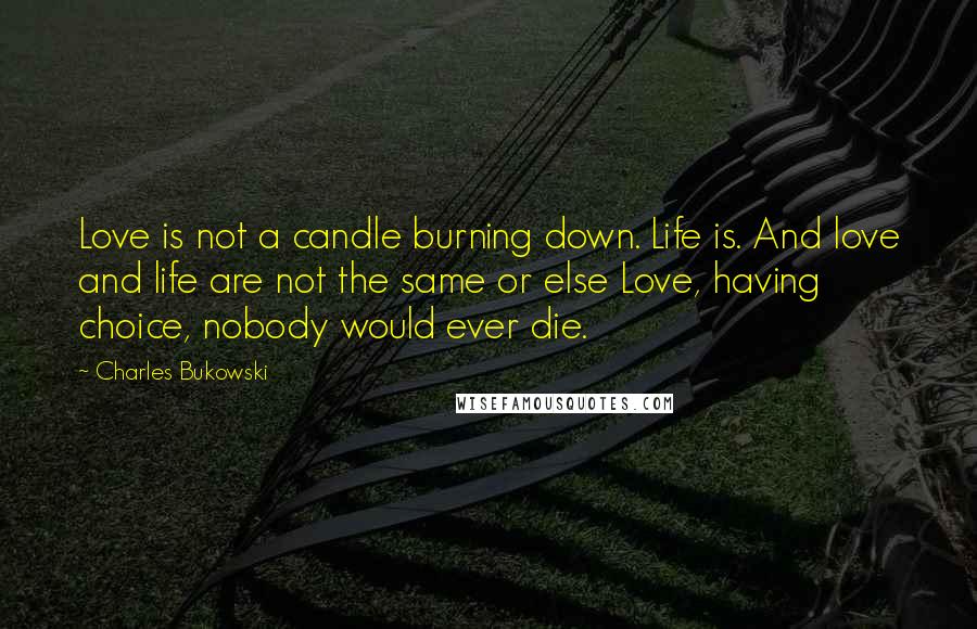 Charles Bukowski Quotes: Love is not a candle burning down. Life is. And love and life are not the same or else Love, having choice, nobody would ever die.