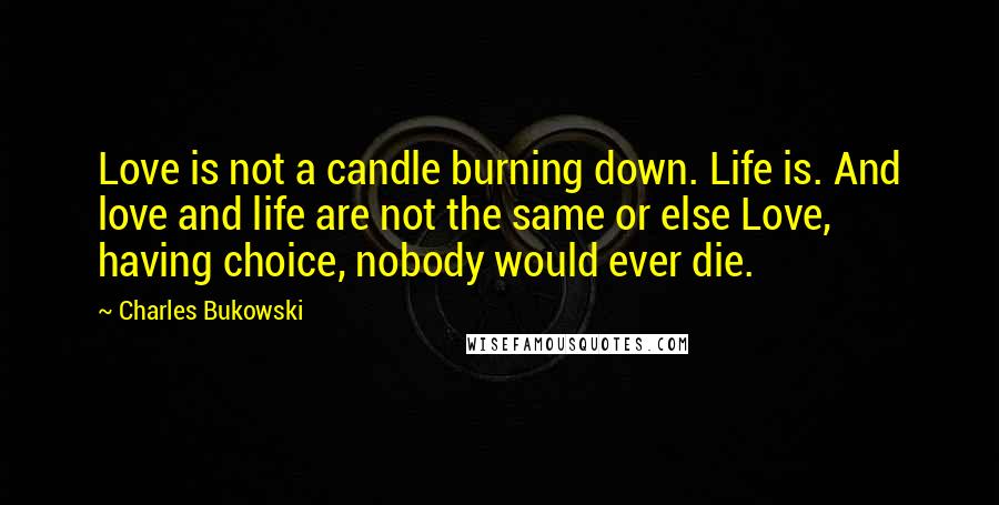 Charles Bukowski Quotes: Love is not a candle burning down. Life is. And love and life are not the same or else Love, having choice, nobody would ever die.