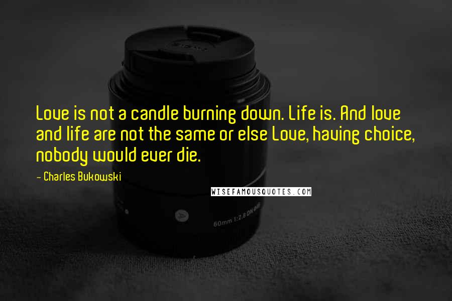 Charles Bukowski Quotes: Love is not a candle burning down. Life is. And love and life are not the same or else Love, having choice, nobody would ever die.