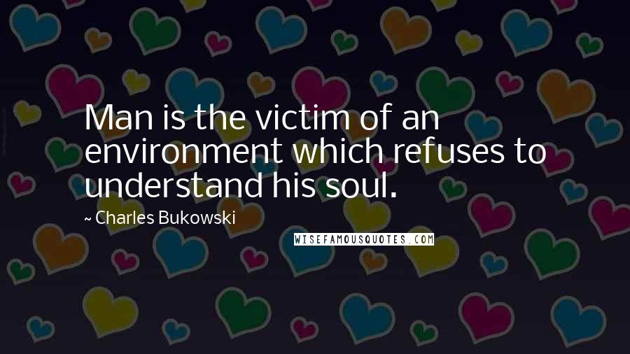 Charles Bukowski Quotes: Man is the victim of an environment which refuses to understand his soul.