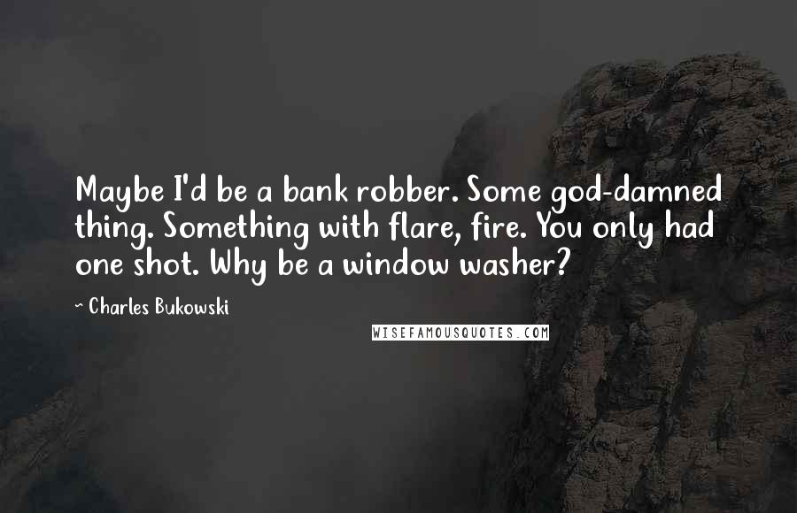 Charles Bukowski Quotes: Maybe I'd be a bank robber. Some god-damned thing. Something with flare, fire. You only had one shot. Why be a window washer?