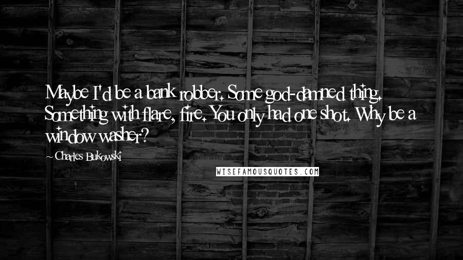 Charles Bukowski Quotes: Maybe I'd be a bank robber. Some god-damned thing. Something with flare, fire. You only had one shot. Why be a window washer?