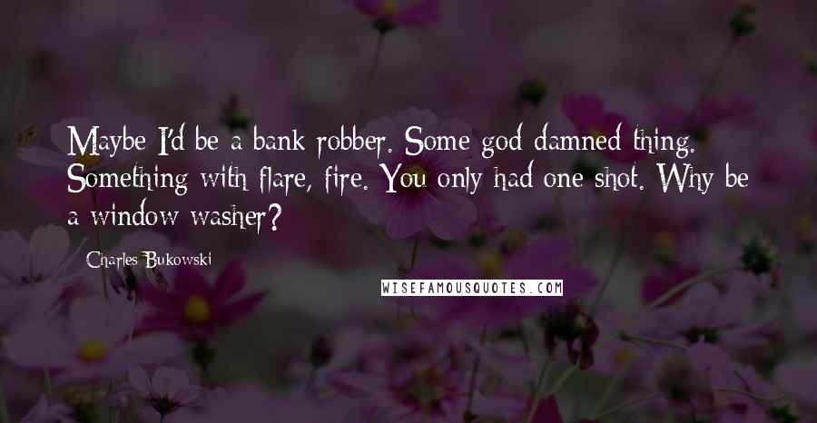 Charles Bukowski Quotes: Maybe I'd be a bank robber. Some god-damned thing. Something with flare, fire. You only had one shot. Why be a window washer?