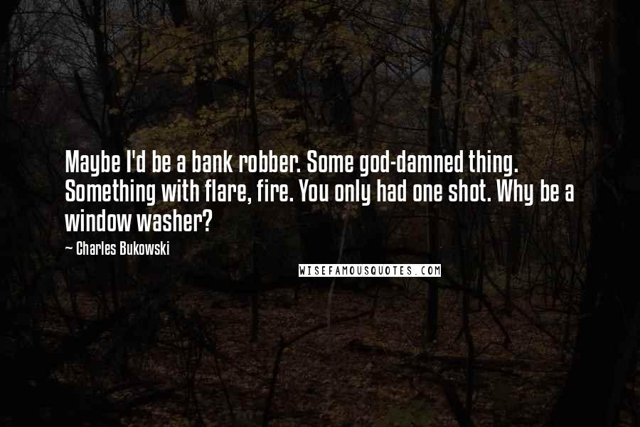 Charles Bukowski Quotes: Maybe I'd be a bank robber. Some god-damned thing. Something with flare, fire. You only had one shot. Why be a window washer?