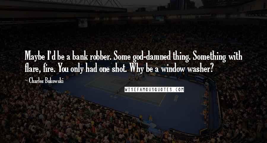 Charles Bukowski Quotes: Maybe I'd be a bank robber. Some god-damned thing. Something with flare, fire. You only had one shot. Why be a window washer?