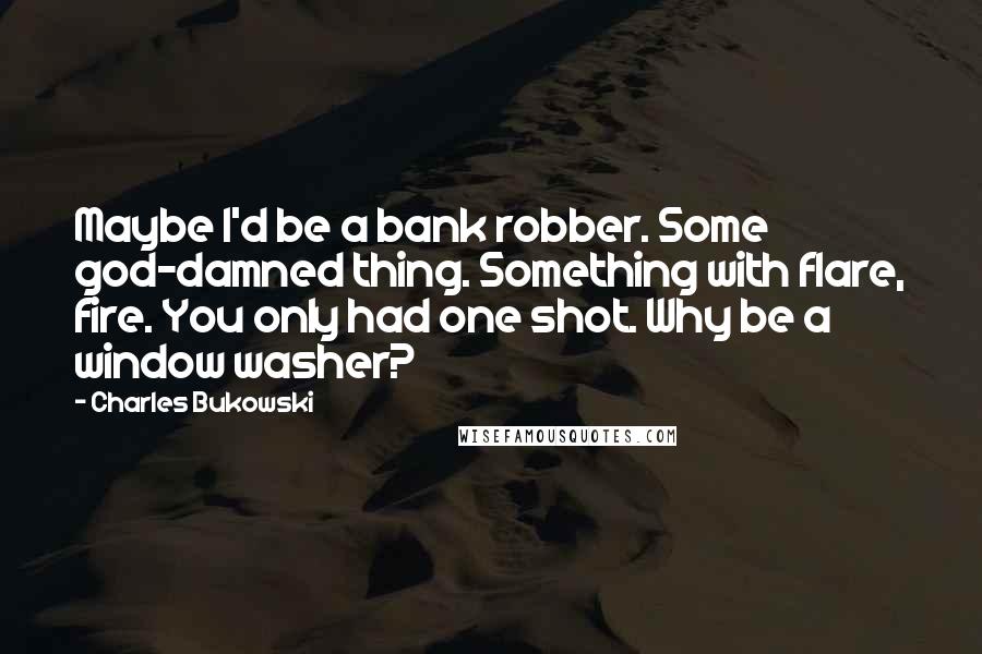 Charles Bukowski Quotes: Maybe I'd be a bank robber. Some god-damned thing. Something with flare, fire. You only had one shot. Why be a window washer?