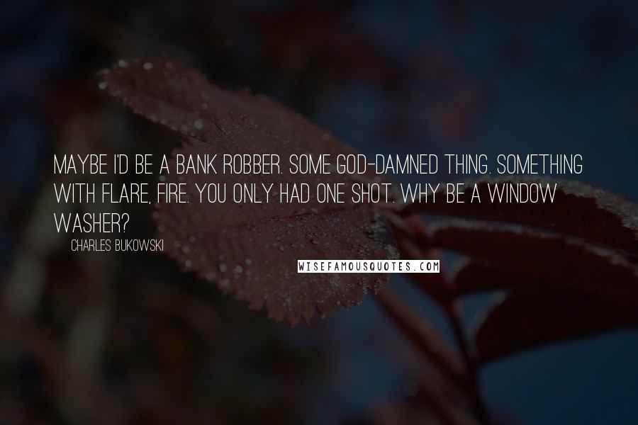 Charles Bukowski Quotes: Maybe I'd be a bank robber. Some god-damned thing. Something with flare, fire. You only had one shot. Why be a window washer?