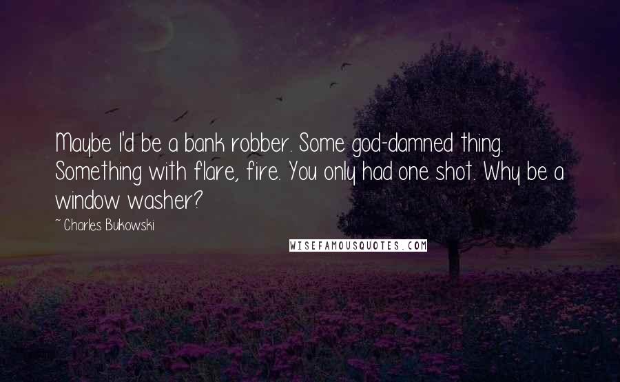 Charles Bukowski Quotes: Maybe I'd be a bank robber. Some god-damned thing. Something with flare, fire. You only had one shot. Why be a window washer?